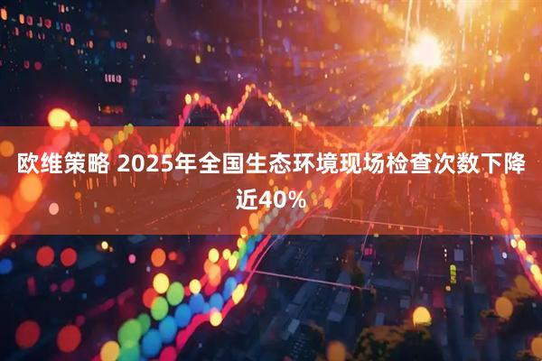 欧维策略 2025年全国生态环境现场检查次数下降近40%