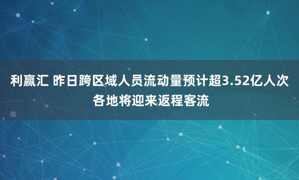 利赢汇 昨日跨区域人员流动量预计超3.52亿人次 各地将迎来返程客流