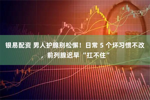 银易配资 男人护腺别松懈！日常 5 个坏习惯不改，前列腺迟早 “扛不住”