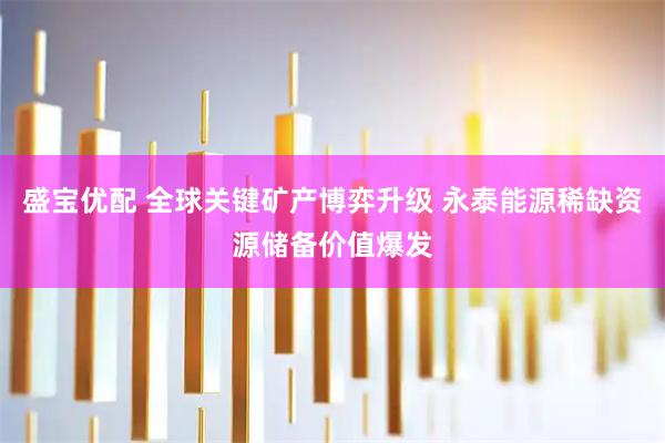 盛宝优配 全球关键矿产博弈升级 永泰能源稀缺资源储备价值爆发