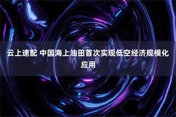 云上速配 中国海上油田首次实现低空经济规模化应用