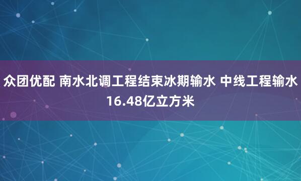 众团优配 南水北调工程结束冰期输水 中线工程输水16.48亿立方米