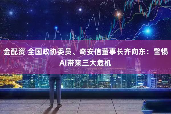 金配资 全国政协委员、奇安信董事长齐向东：警惕AI带来三大危机