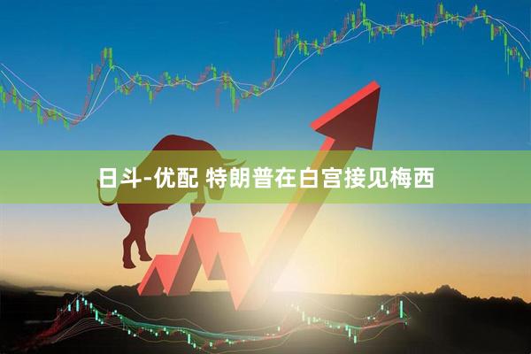 日斗-优配 特朗普在白宫接见梅西