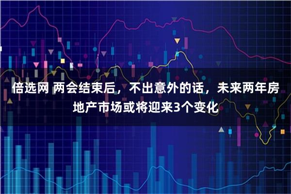 倍选网 两会结束后，不出意外的话，未来两年房地产市场或将迎来3个变化