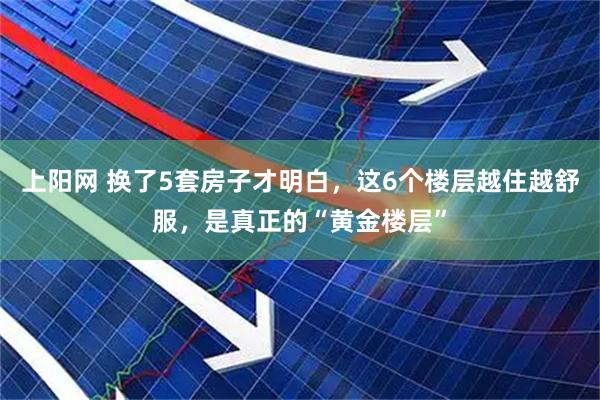 上阳网 换了5套房子才明白，这6个楼层越住越舒服，是真正的“黄金楼层”