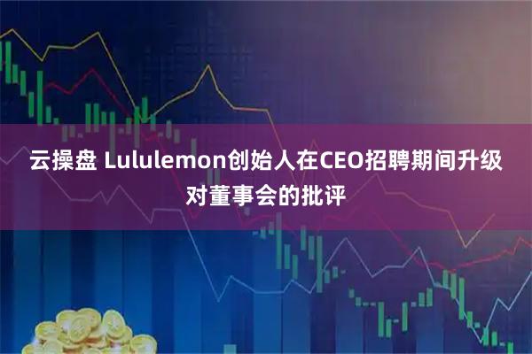 云操盘 Lululemon创始人在CEO招聘期间升级对董事会的批评