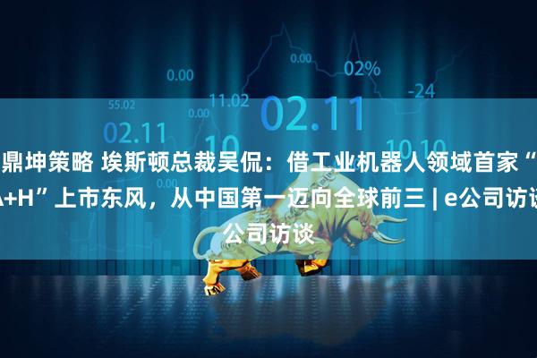 鼎坤策略 埃斯顿总裁吴侃：借工业机器人领域首家“A+H”上市东风，从中国第一迈向全球前三 | e公司访谈