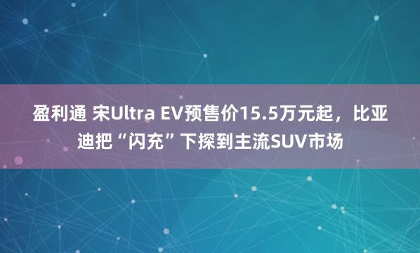 盈利通 宋Ultra EV预售价15.5万元起，比亚迪把“闪充”下探到主流SUV市场