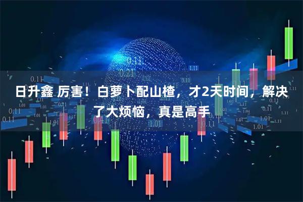 日升鑫 厉害！白萝卜配山楂，才2天时间，解决了大烦恼，真是高手