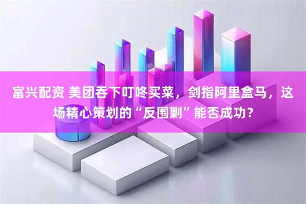 富兴配资 美团吞下叮咚买菜，剑指阿里盒马，这场精心策划的“反围剿”能否成功？