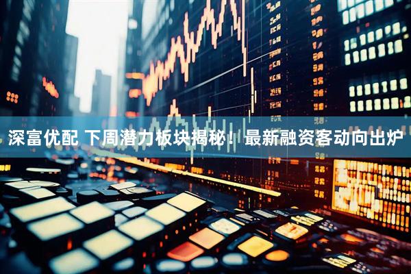 深富优配 下周潜力板块揭秘!最新融资客动向出炉