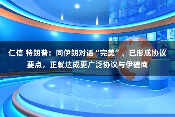仁信 特朗普:同伊朗对话“完美”、已形成协议要点,正就达成更广泛协议与伊磋商