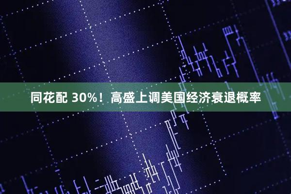 同花配 30%!高盛上调美国经济衰退概率