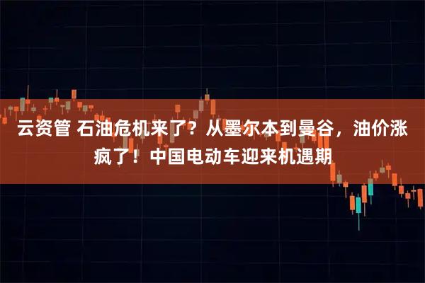 云资管 石油危机来了？从墨尔本到曼谷，油价涨疯了！中国电动车迎来机遇期