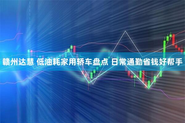赣州达慧 低油耗家用轿车盘点 日常通勤省钱好帮手