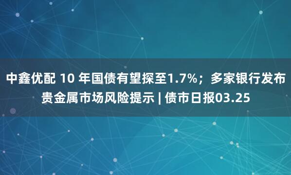 中鑫优配 10 年国债有望探至1.7%；多家银行发布贵金属市场风险提示 | 债市日报03.25