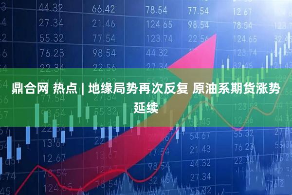 鼎合网 热点 | 地缘局势再次反复 原油系期货涨势延续