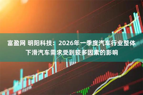 富盈网 明阳科技：2026年一季度汽车行业整体下滑汽车需求受到较多因素的影响