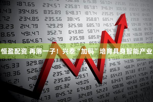 恒盈配资 再落一子！兴泰“加码”培育具身智能产业