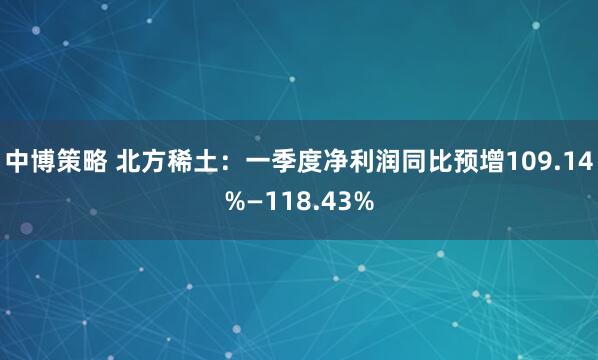 中博策略 北方稀土：一季度净利润同比预增109.14%—118.43%