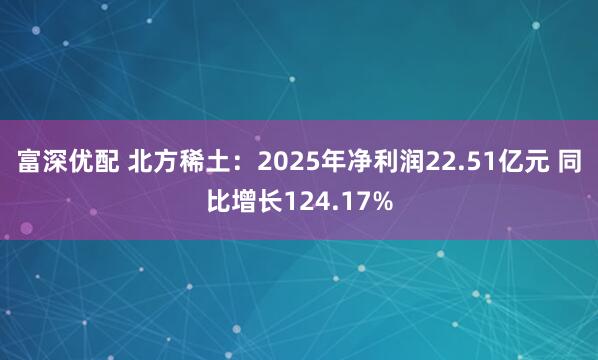 富深优配 北方稀土：2025年净利润22.51亿元 同比增长124.17%