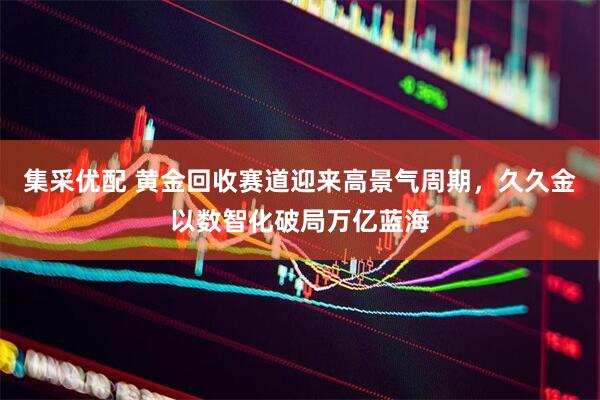 集采优配 黄金回收赛道迎来高景气周期，久久金以数智化破局万亿蓝海