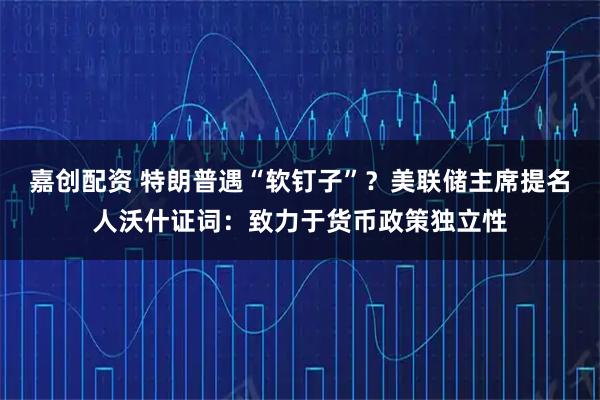 嘉创配资 特朗普遇“软钉子”？美联储主席提名人沃什证词：致力于货币政策独立性