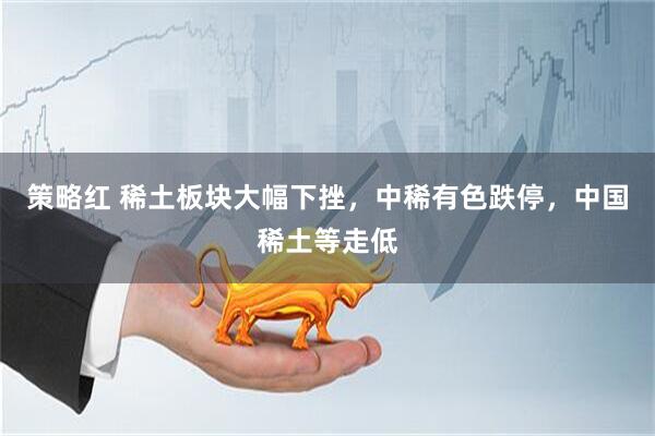 策略红 稀土板块大幅下挫，中稀有色跌停，中国稀土等走低