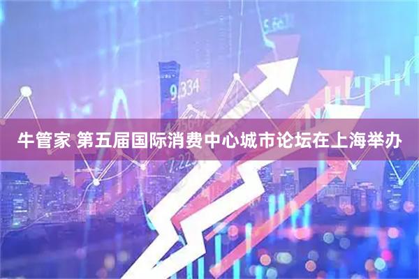 牛管家 第五届国际消费中心城市论坛在上海举办