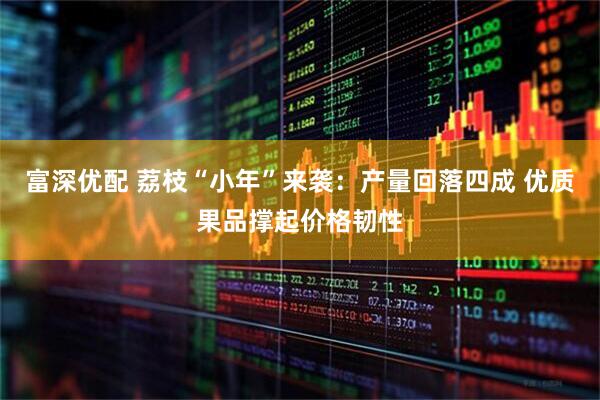 富深优配 荔枝“小年”来袭：产量回落四成 优质果品撑起价格韧性