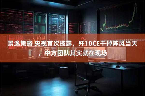 景逸策略 央视首次披露，歼10CE干掉阵风当天，中方团队其实就在现场