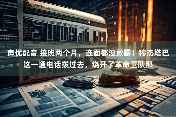 声优配音 接班两个月，连面都没敢露！穆杰塔巴这一通电话拨过去，绕开了革命卫队那