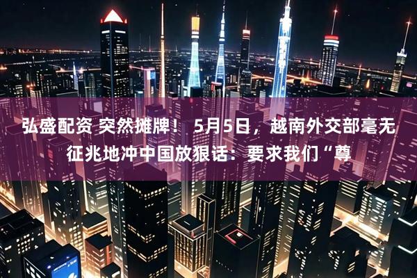 弘盛配资 突然摊牌！ 5月5日，越南外交部毫无征兆地冲中国放狠话：要求我们“尊