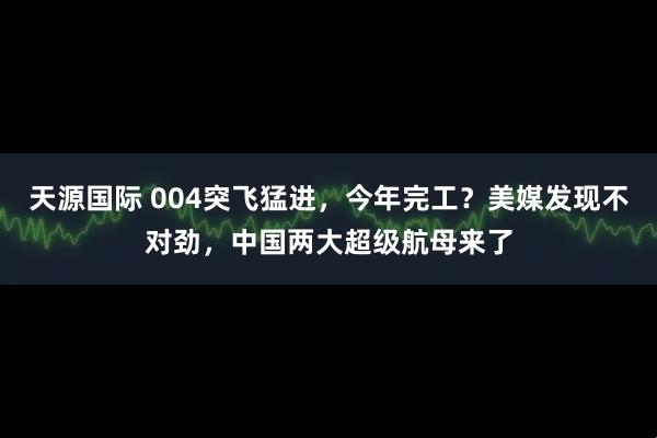 天源国际 004突飞猛进，今年完工？美媒发现不对劲，中国两大超级航母来了