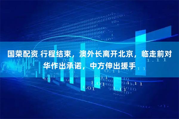 国荣配资 行程结束，澳外长离开北京，临走前对华作出承诺，中方伸出援手
