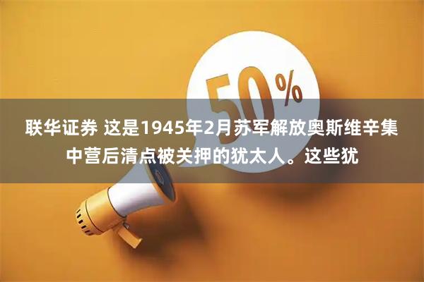 联华证券 这是1945年2月苏军解放奥斯维辛集中营后清点被关押的犹太人。这些犹