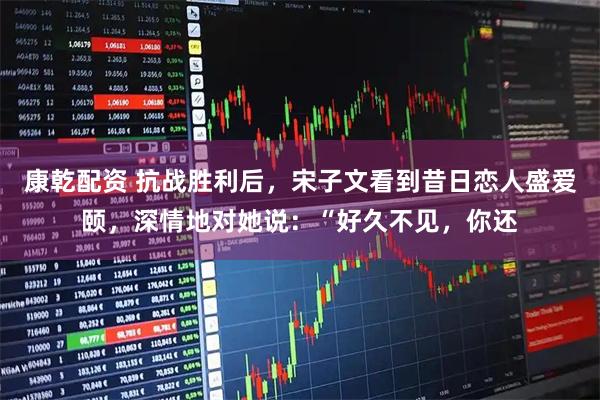 康乾配资 抗战胜利后，宋子文看到昔日恋人盛爱颐，深情地对她说：“好久不见，你还