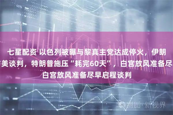 七星配资 以色列被曝与黎真主党达成停火，伊朗证实推迟与美谈判，特朗普施压“耗完60天”，白宫放风准备尽早启程谈判