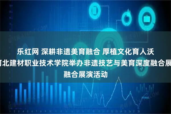 乐红网 深耕非遗美育融合 厚植文化育人沃土——河北建材职业技术学院举办非遗技艺与美育深度融合展演活动