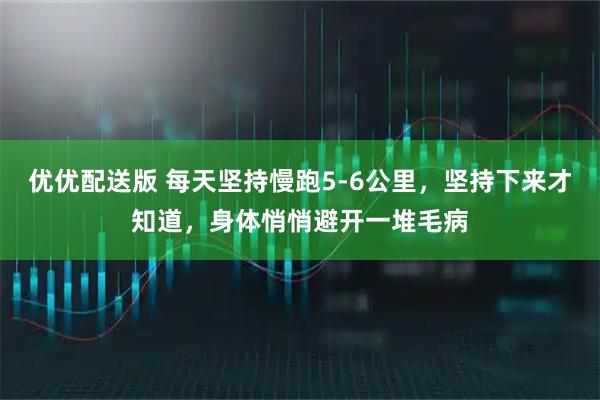 优优配送版 每天坚持慢跑5-6公里，坚持下来才知道，身体悄悄避开一堆毛病