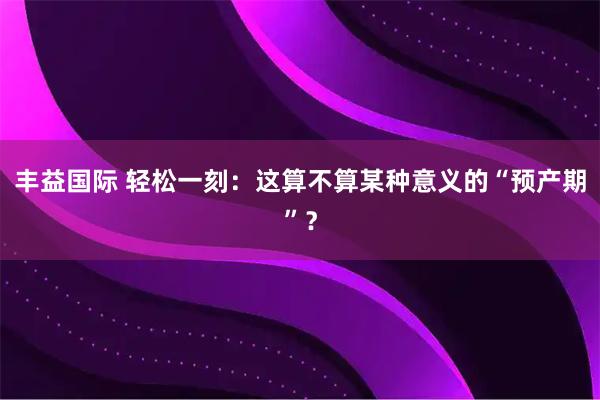 丰益国际 轻松一刻：这算不算某种意义的“预产期”？