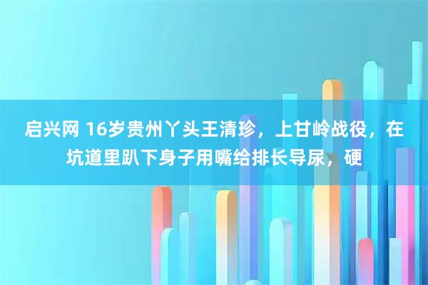 启兴网 16岁贵州丫头王清珍，上甘岭战役，在坑道里趴下身子用嘴给排长导尿，硬