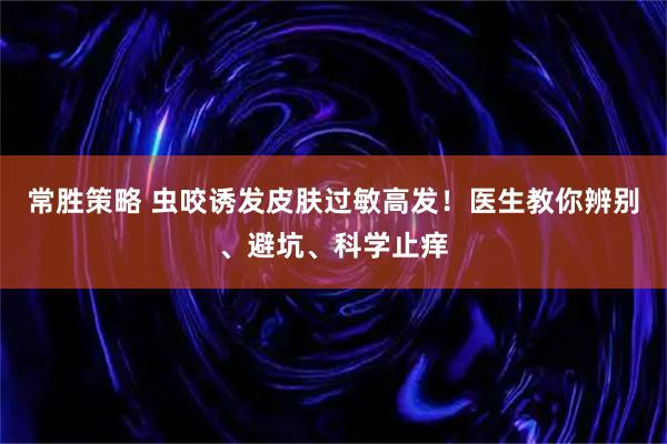 常胜策略 虫咬诱发皮肤过敏高发!医生教你辨别、避坑、科学止痒