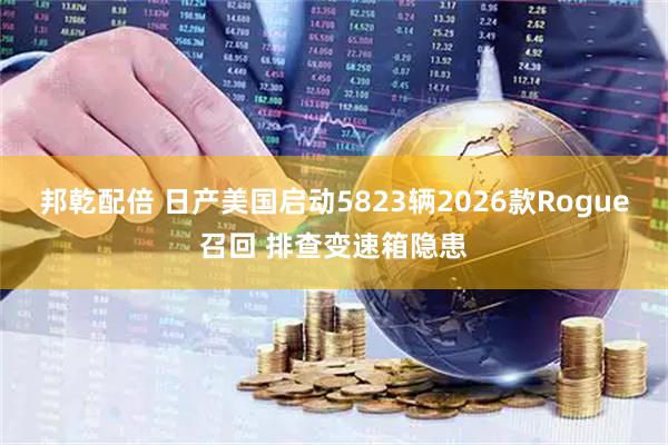 邦乾配倍 日产美国启动5823辆2026款Rogue召回 排查变速箱隐患