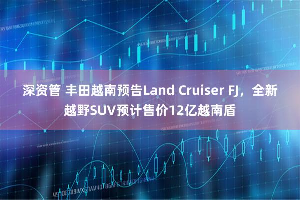 深资管 丰田越南预告Land Cruiser FJ，全新越野SUV预计售价12亿越南盾