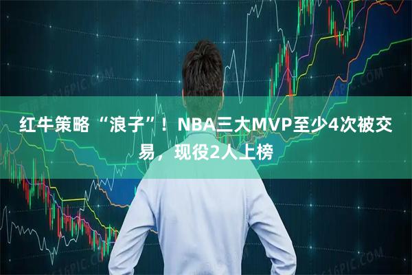 红牛策略 “浪子”！NBA三大MVP至少4次被交易，现役2人上榜
