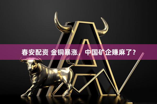 春安配资 金铜暴涨，中国矿企赚麻了？