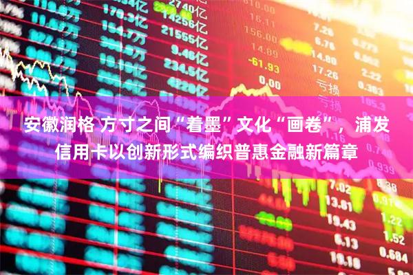 安徽润格 方寸之间“着墨”文化“画卷”，浦发信用卡以创新形式编织普惠金融新篇章