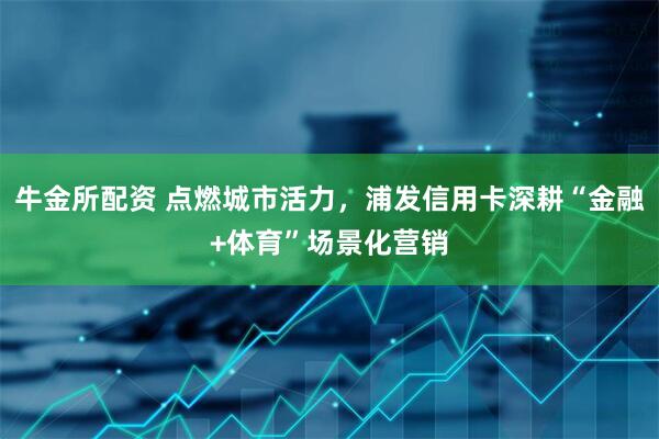 牛金所配资 点燃城市活力，浦发信用卡深耕“金融+体育”场景化营销